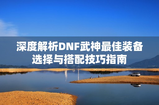 深度解析DNF武神最佳装备选择与搭配技巧指南