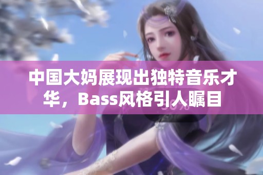 中国大妈展现出独特音乐才华，Bass风格引人瞩目