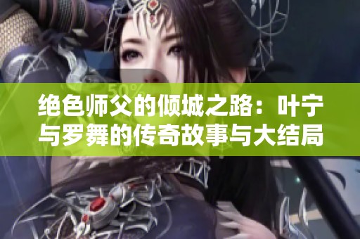 绝色师父的倾城之路：叶宁与罗舞的传奇故事与大结局揭秘