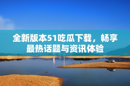 全新版本51吃瓜下载，畅享最热话题与资讯体验