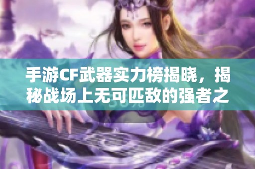 手游CF武器实力榜揭晓，揭秘战场上无可匹敌的强者之选