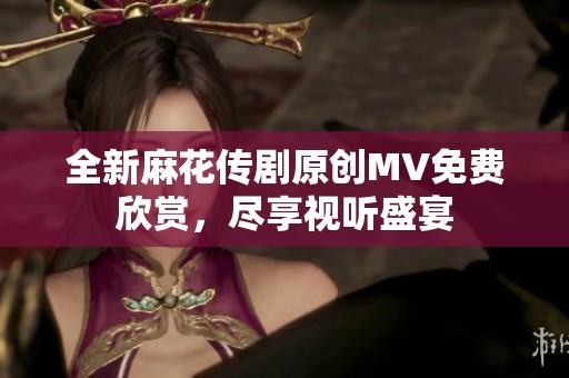 全新麻花传剧原创MV免费欣赏，尽享视听盛宴