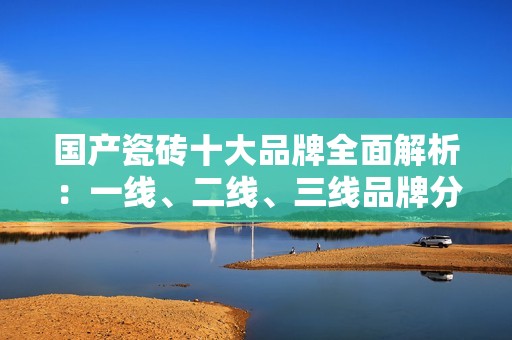 国产瓷砖十大品牌全面解析：一线、二线、三线品牌分类汇总