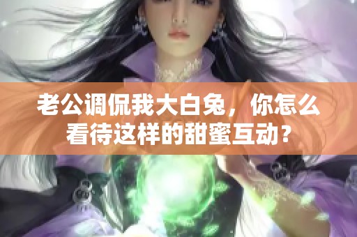 老公调侃我大白兔，你怎么看待这样的甜蜜互动？