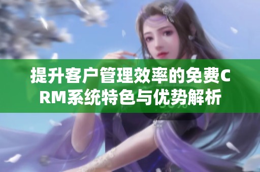 提升客户管理效率的免费CRM系统特色与优势解析