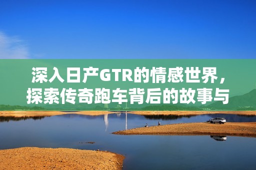 深入日产GTR的情感世界，探索传奇跑车背后的故事与魅力