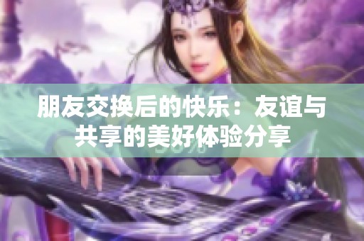 朋友交换后的快乐：友谊与共享的美好体验分享