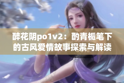 醉花阴po1v2：酌青栀笔下的古风爱情故事探索与解读