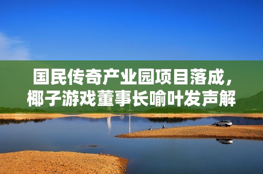 国民传奇产业园项目落成，椰子游戏董事长喻叶发声解读新发展