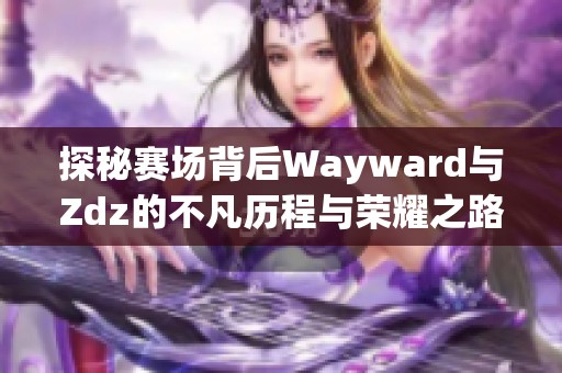 探秘赛场背后Wayward与Zdz的不凡历程与荣耀之路