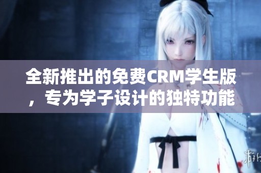 全新推出的免费CRM学生版，专为学子设计的独特功能解析