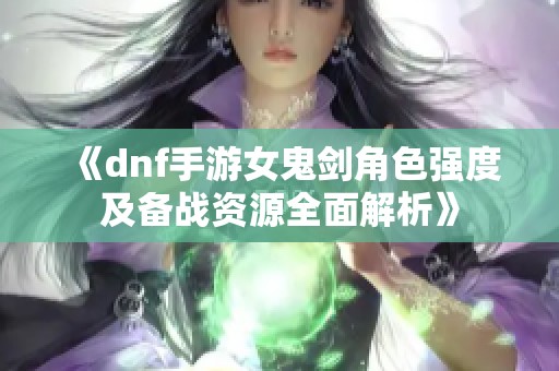 《dnf手游女鬼剑角色强度及备战资源全面解析》