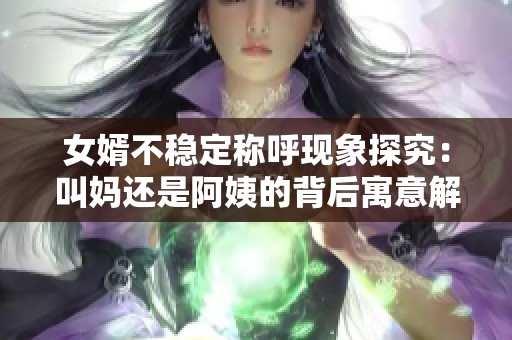 女婿不稳定称呼现象探究：叫妈还是阿姨的背后寓意解析