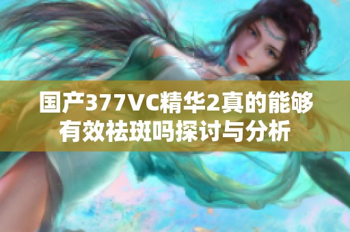 国产377VC精华2真的能够有效祛斑吗探讨与分析