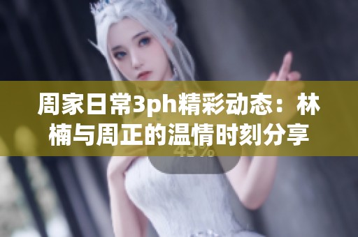 周家日常3ph精彩动态：林楠与周正的温情时刻分享