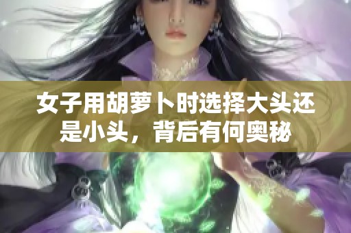 女子用胡萝卜时选择大头还是小头，背后有何奥秘