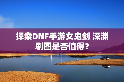 探索DNF手游女鬼剑 深渊刷图是否值得？