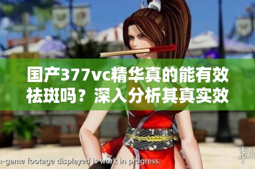 国产377vc精华真的能有效祛斑吗？深入分析其真实效果