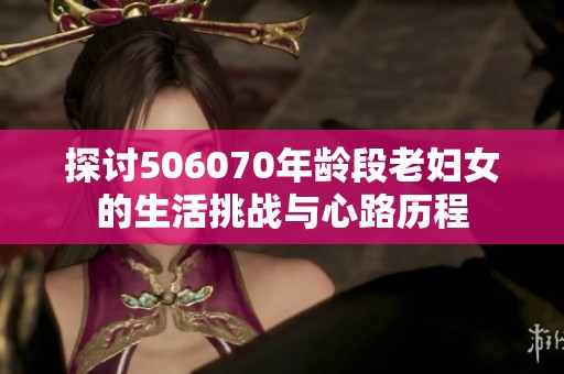 探讨506070年龄段老妇女的生活挑战与心路历程