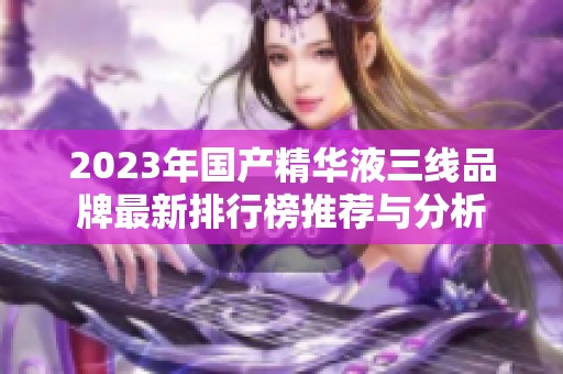 2023年国产精华液三线品牌最新排行榜推荐与分析