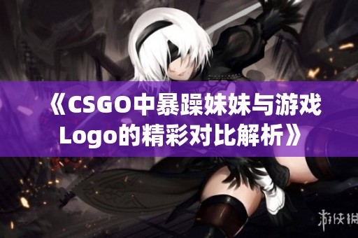 《CSGO中暴躁妹妹与游戏Logo的精彩对比解析》