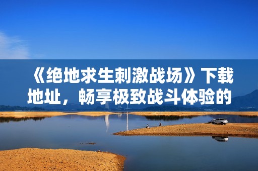 《绝地求生刺激战场》下载地址，畅享极致战斗体验的攻略分享