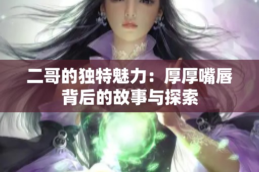 二哥的独特魅力：厚厚嘴唇背后的故事与探索