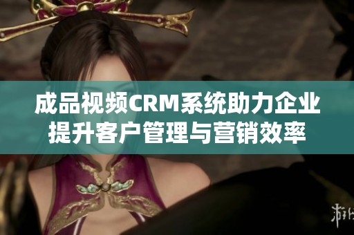 成品视频CRM系统助力企业提升客户管理与营销效率