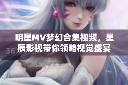 明星MV梦幻合集视频，星辰影视带你领略视觉盛宴