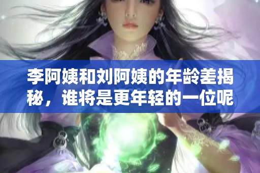 李阿姨和刘阿姨的年龄差揭秘，谁将是更年轻的一位呢？