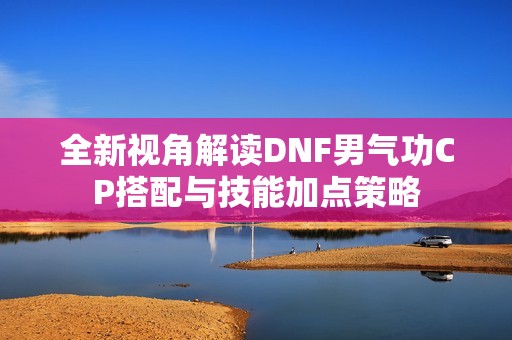 全新视角解读DNF男气功CP搭配与技能加点策略