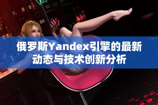 俄罗斯Yandex引擎的最新动态与技术创新分析