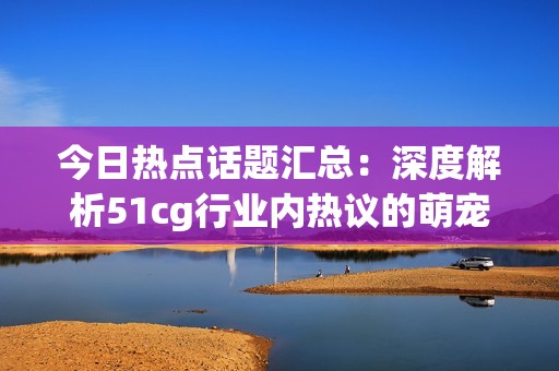 今日热点话题汇总：深度解析51cg行业内热议的萌宠现象