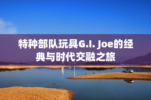 特种部队玩具G.I. Joe的经典与时代交融之旅