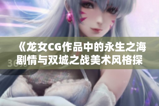 《龙女CG作品中的永生之海剧情与双城之战美术风格探讨》