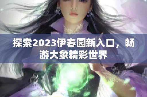 探索2023伊春园新入口，畅游大象精彩世界