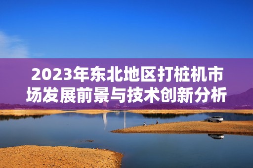 2023年东北地区打桩机市场发展前景与技术创新分析