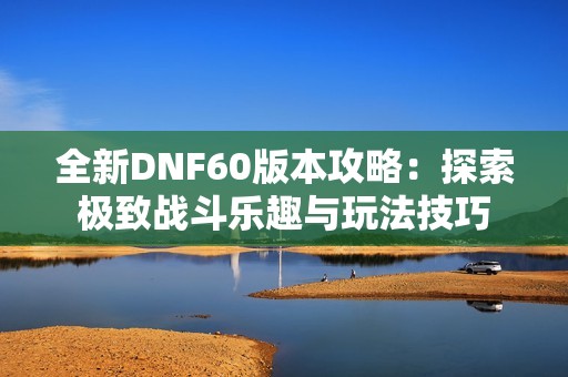 全新DNF60版本攻略：探索极致战斗乐趣与玩法技巧