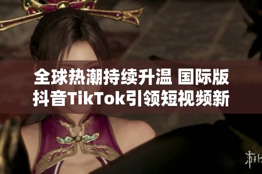 全球热潮持续升温 国际版抖音TikTok引领短视频新风尚