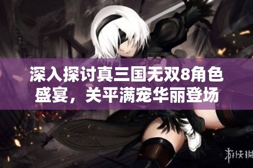 深入探讨真三国无双8角色盛宴，关平满宠华丽登场