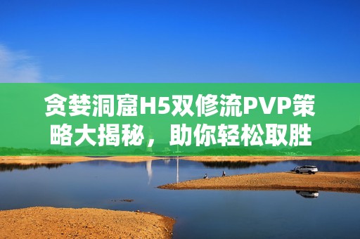 贪婪洞窟H5双修流PVP策略大揭秘，助你轻松取胜