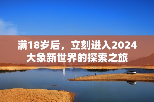 满18岁后，立刻进入2024大象新世界的探索之旅