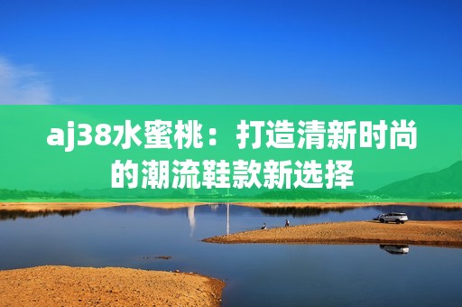 aj38水蜜桃：打造清新时尚的潮流鞋款新选择