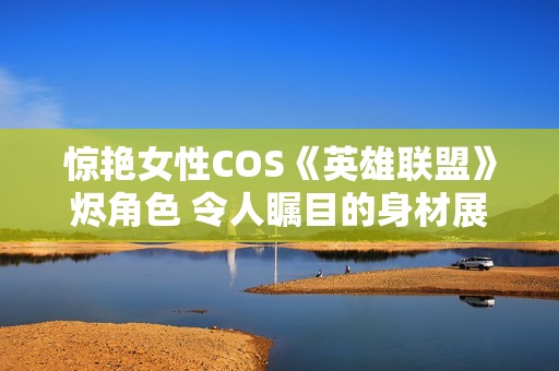 惊艳女性COS《英雄联盟》烬角色 令人瞩目的身材展现