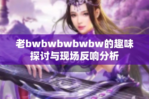 老bwbwbwbwbw的趣味探讨与现场反响分析