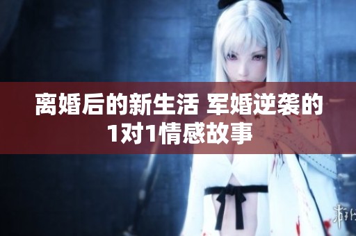 离婚后的新生活 军婚逆袭的1对1情感故事