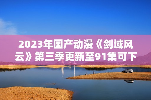 2023年国产动漫《剑域风云》第三季更新至91集可下载资源介绍