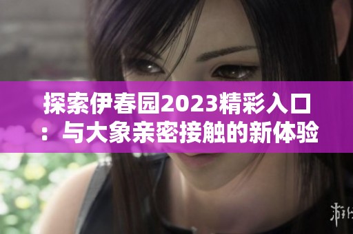 探索伊春园2023精彩入口：与大象亲密接触的新体验