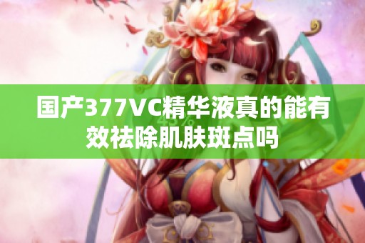 国产377VC精华液真的能有效祛除肌肤斑点吗