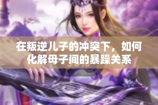 在叛逆儿子的冲突下，如何化解母子间的暴躁关系